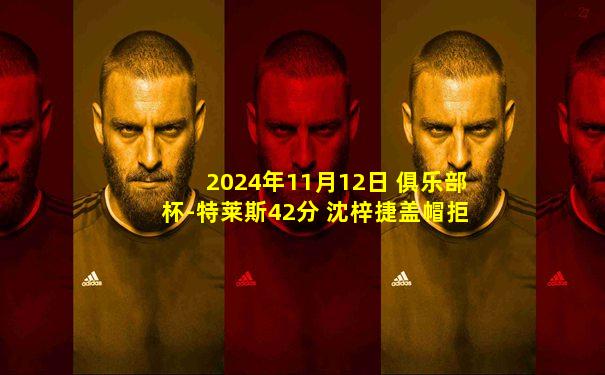 2024年11月12日 俱乐部杯-特莱斯42分 沈梓捷盖帽拒绝杀 北控19分逆转天津